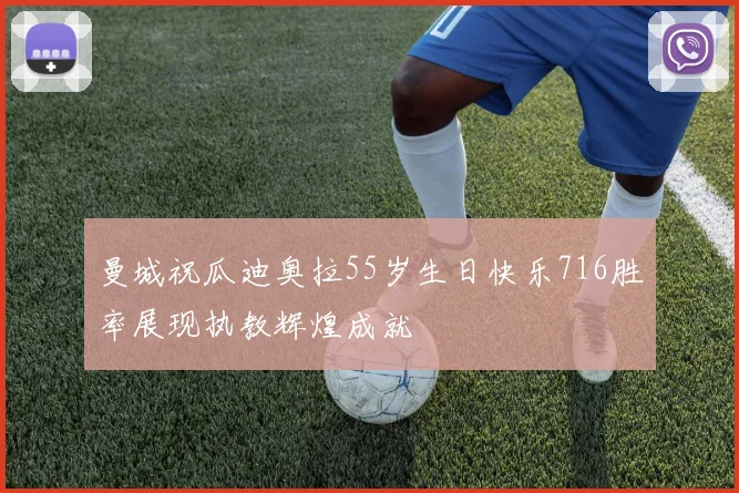 曼城祝瓜迪奥拉55岁生日快乐716胜率展现执教辉煌成就