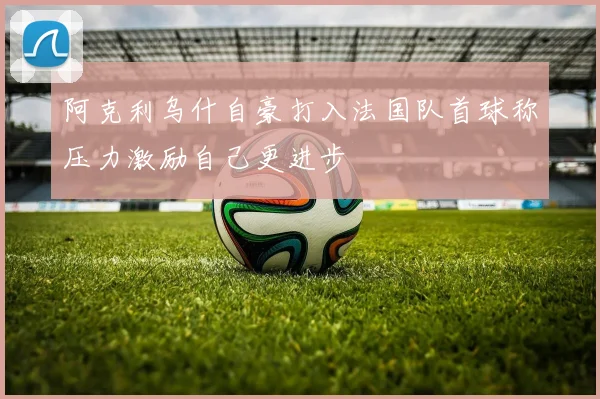 阿克利乌什自豪打入法国队首球称压力激励自己更进步