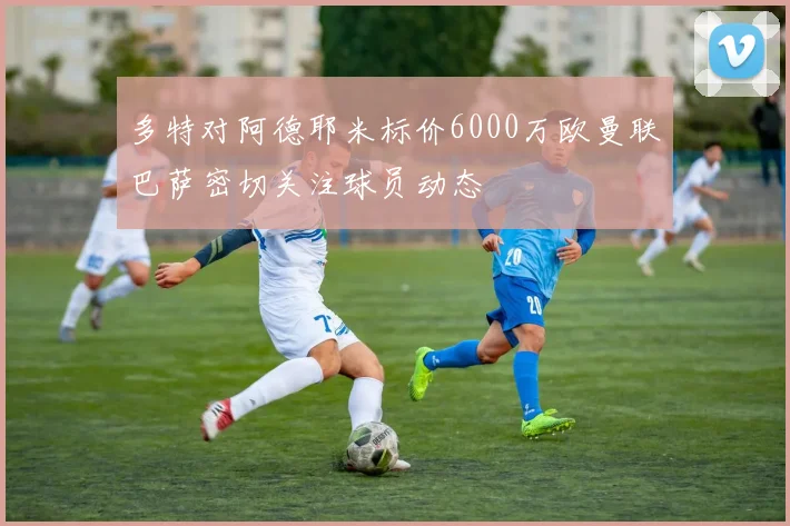 多特对阿德耶米标价6000万欧曼联巴萨密切关注球员动态