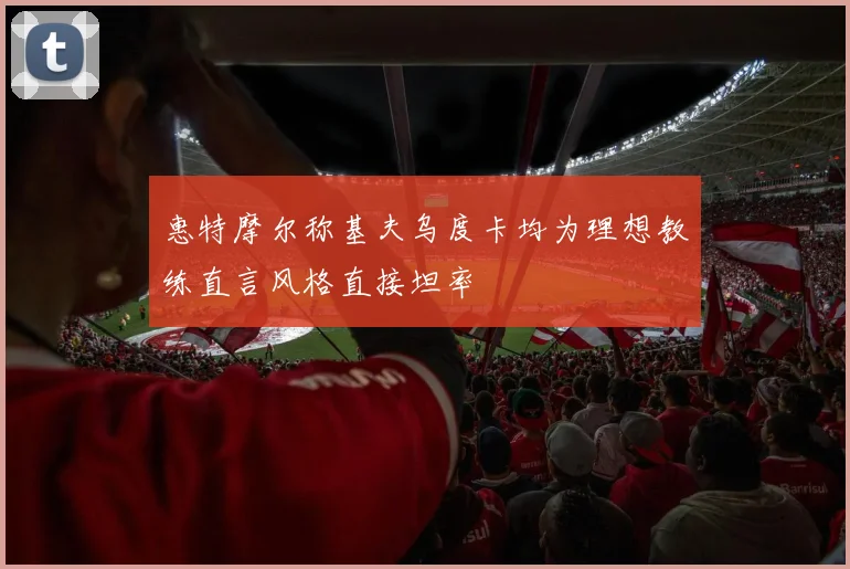 惠特摩尔称基夫乌度卡均为理想教练直言风格直接坦率