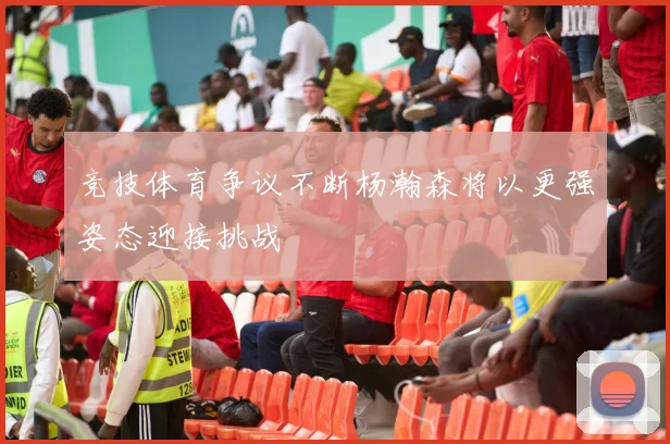 竞技体育争议不断杨瀚森将以更强姿态迎接挑战