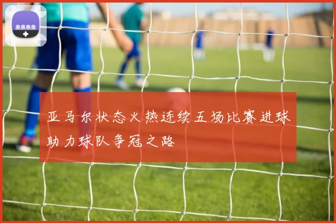 亚马尔状态火热连续五场比赛进球助力球队争冠之路