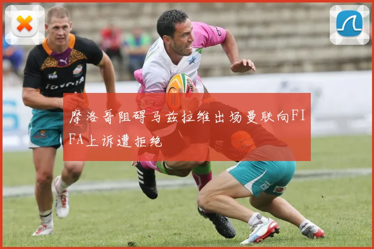 摩洛哥阻碍马兹拉维出场曼联向FIFA上诉遭拒绝