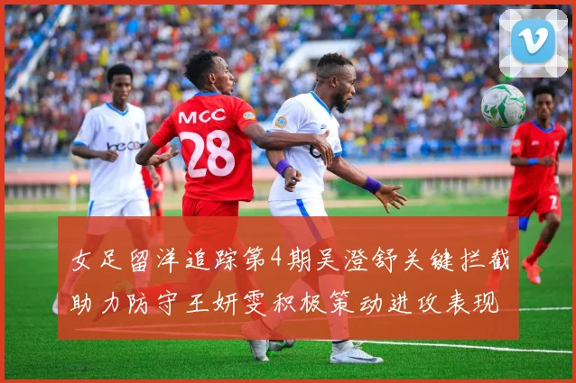 女足留洋追踪第4期吴澄舒关键拦截助力防守王妍雯积极策动进攻表现出色
