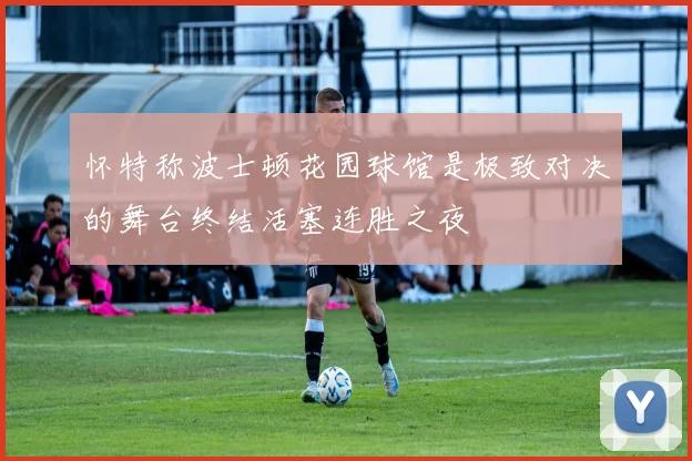 怀特称波士顿花园球馆是极致对决的舞台终结活塞连胜之夜