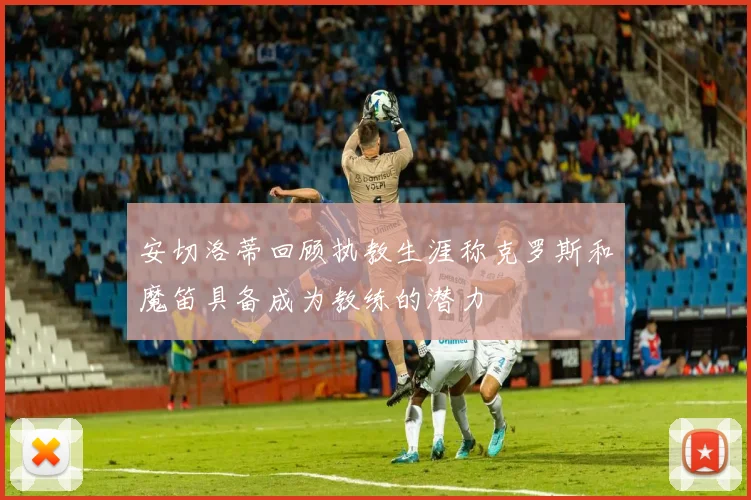 安切洛蒂回顾执教生涯称克罗斯和魔笛具备成为教练的潜力