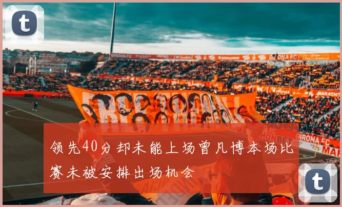 领先40分却未能上场曾凡博本场比赛未被安排出场机会