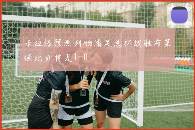 卡拉格预测利物浦足总杯战胜布莱顿比分将是1-0