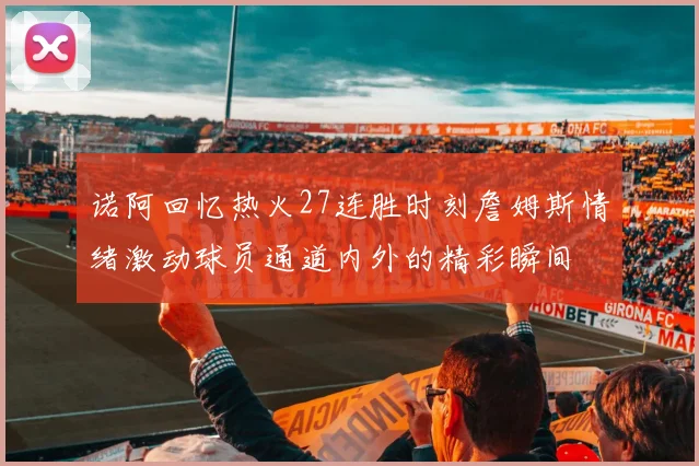 诺阿回忆热火27连胜时刻詹姆斯情绪激动球员通道内外的精彩瞬间