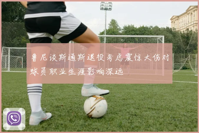 鲁尼谈斯通斯退役考虑震惊大伤对球员职业生涯影响深远