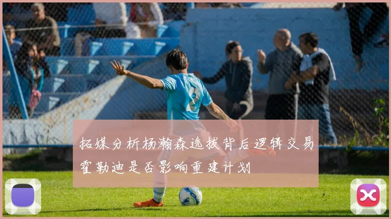 拓媒分析杨瀚森选拔背后逻辑交易霍勒迪是否影响重建计划