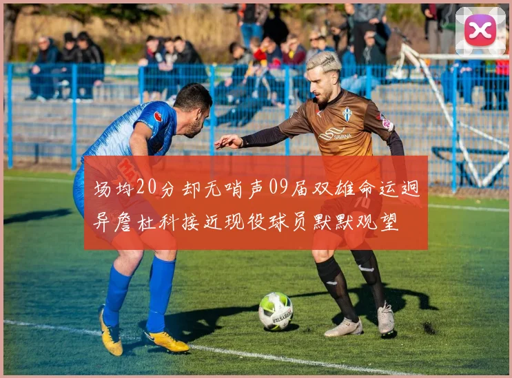 场均20分却无哨声09届双雄命运迥异詹杜科接近现役球员默默观望