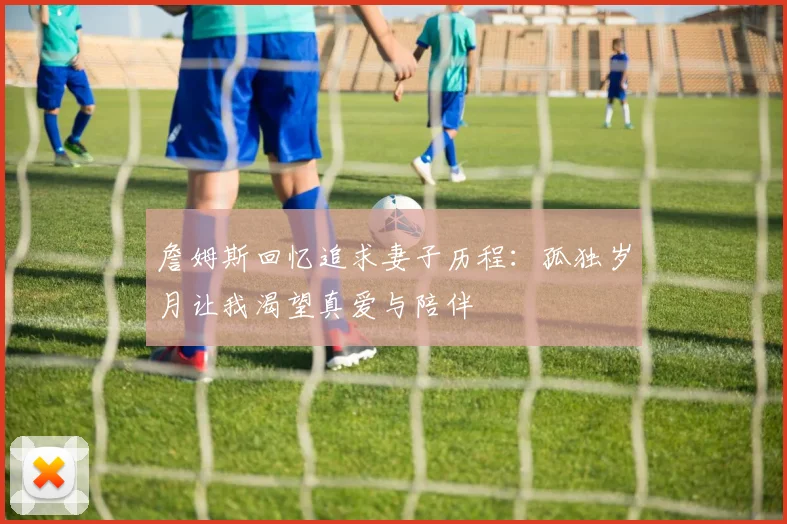 詹姆斯回忆追求妻子历程：孤独岁月让我渴望真爱与陪伴